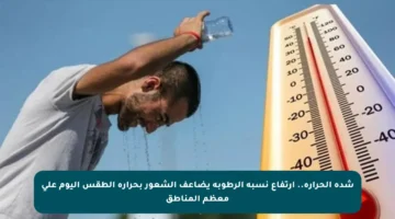 شدة الحرارة.. ارتفاع نسبة الرطوبة يضاعف الشعور بحرارة الطقس اليوم على معظم المناطق